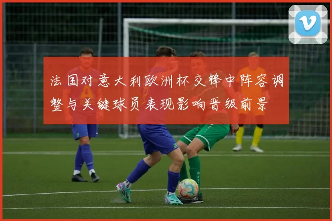 法国对意大利欧洲杯交锋中阵容调整与关键球员表现影响晋级前景