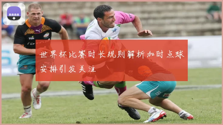世界杯比赛时长规则解析加时点球安排引发关注