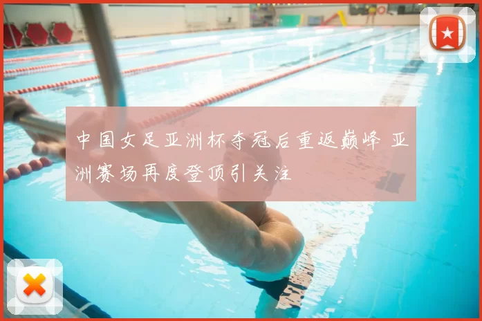 中国女足亚洲杯夺冠后重返巅峰 亚洲赛场再度登顶引关注