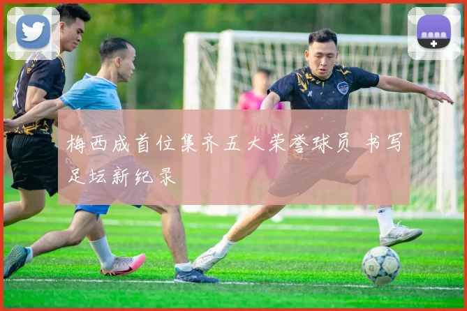 梅西成首位集齐五大荣誉球员 书写足坛新纪录