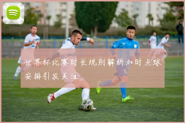 世界杯比赛时长规则解析加时点球安排引发关注