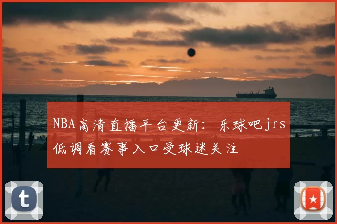 NBA高清直播平台更新：乐球吧jrs低调看赛事入口受球迷关注