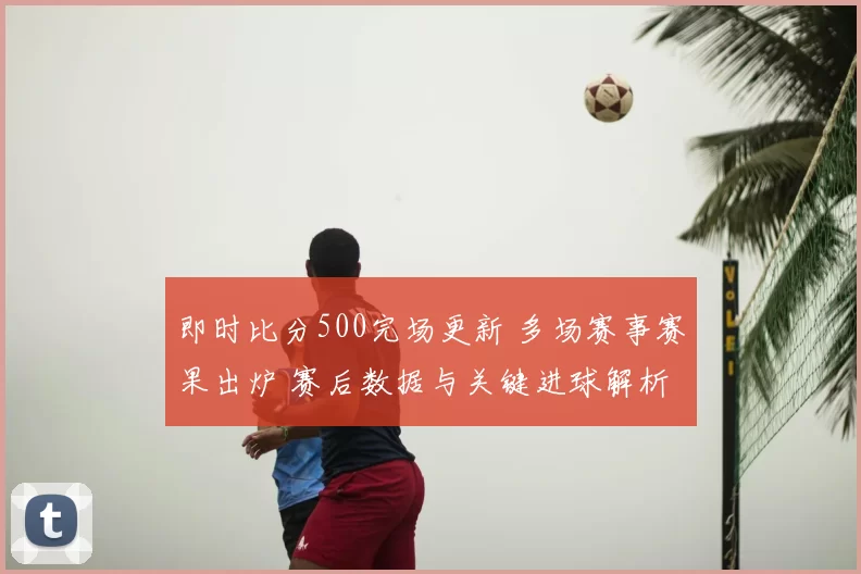 即时比分500完场更新 多场赛事赛果出炉 赛后数据与关键进球解析