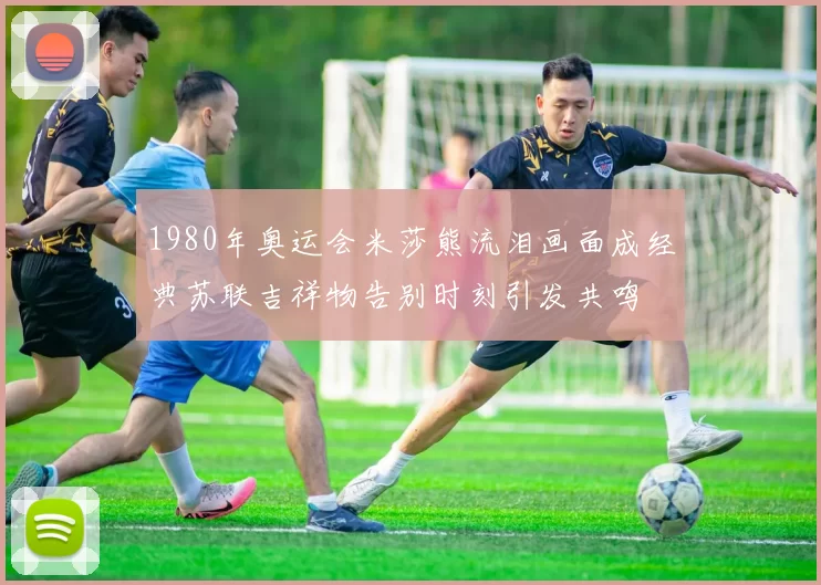 1980年奥运会米莎熊流泪画面成经典苏联吉祥物告别时刻引发共鸣