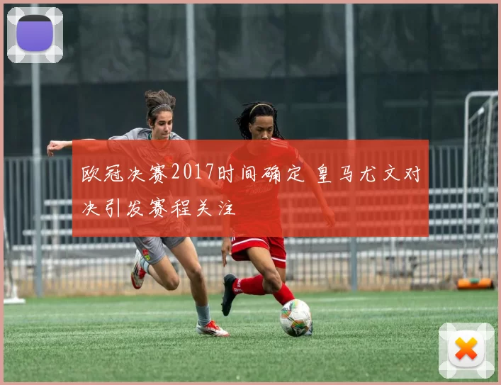 欧冠决赛2017时间确定 皇马尤文对决引发赛程关注