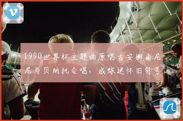 1990世界杯主题曲原唱吉安娜南尼尼与贝纳托合唱，成球迷怀旧符号