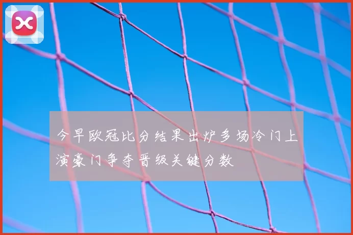 今早欧冠比分结果出炉多场冷门上演豪门争夺晋级关键分数