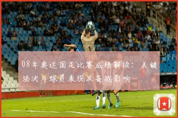 08年奥运国足比赛成绩解读：关键场次与球员表现及备战影响