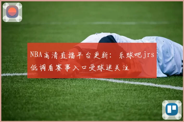 NBA高清直播平台更新：乐球吧jrs低调看赛事入口受球迷关注