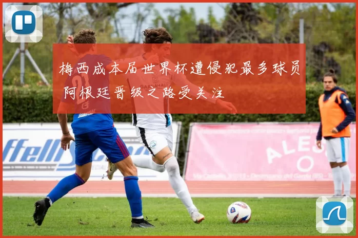 梅西成本届世界杯遭侵犯最多球员 阿根廷晋级之路受关注