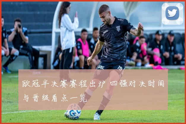 欧冠半决赛赛程出炉 四强对决时间与晋级看点一览