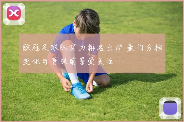 欧冠足球队实力排名出炉 豪门分档变化与晋级前景受关注