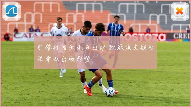 巴黎对马竞比分出炉 欧冠焦点战结果牵动出线形势
