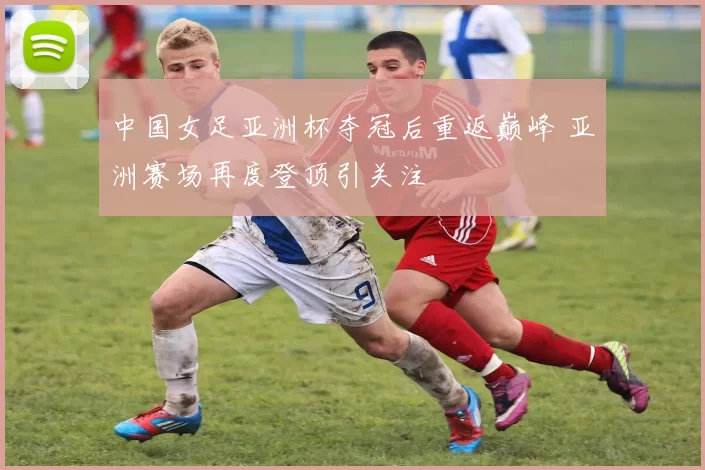 中国女足亚洲杯夺冠后重返巅峰 亚洲赛场再度登顶引关注