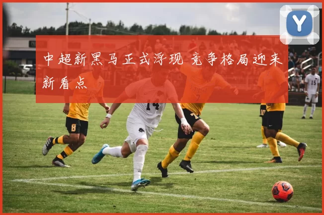 中超新黑马正式浮现 竞争格局迎来新看点