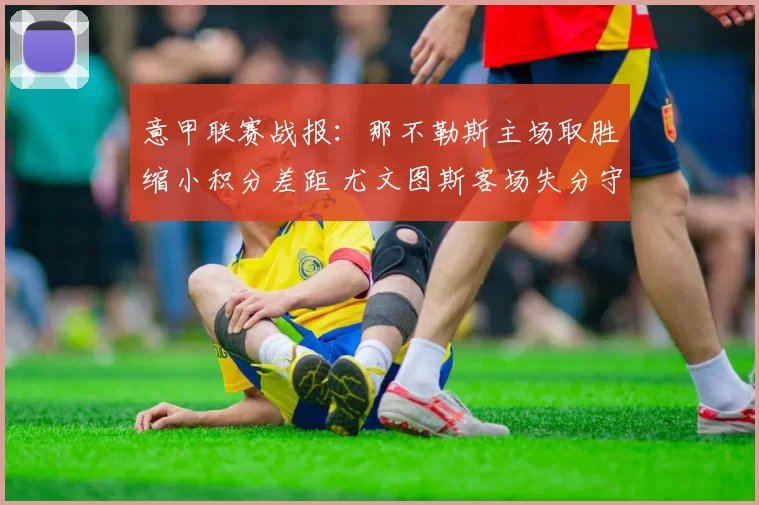 意甲联赛战报：那不勒斯主场取胜缩小积分差距 尤文图斯客场失分守住前四