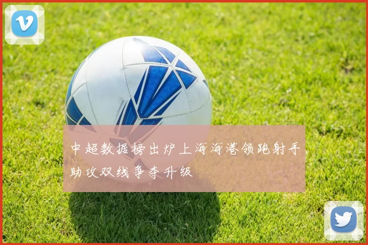 中超数据榜出炉上海海港领跑射手助攻双线争夺升级