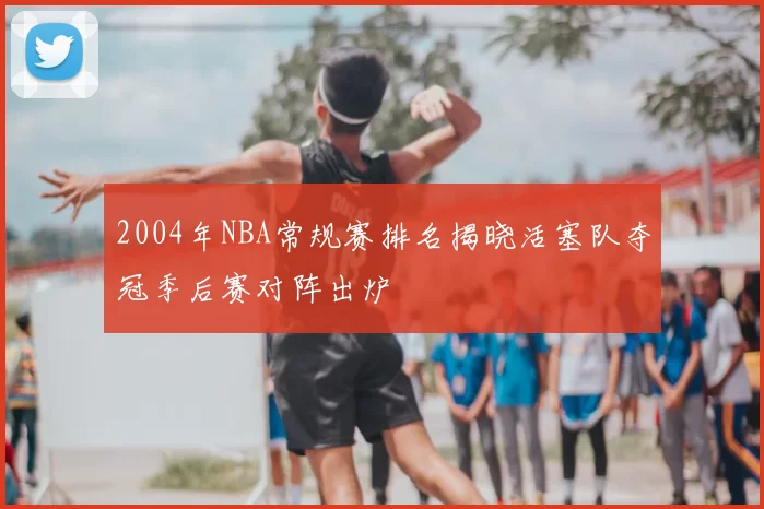 2004年NBA常规赛排名揭晓活塞队夺冠季后赛对阵出炉