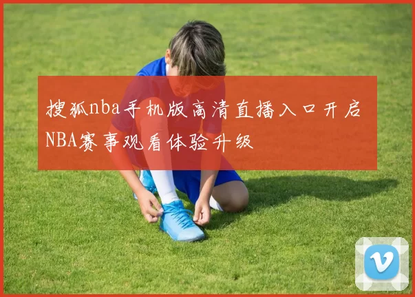搜狐nba手机版高清直播入口开启 NBA赛事观看体验升级