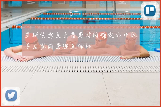 罗斯伤愈复出首秀时间确定公牛队季后赛前景迎来转机