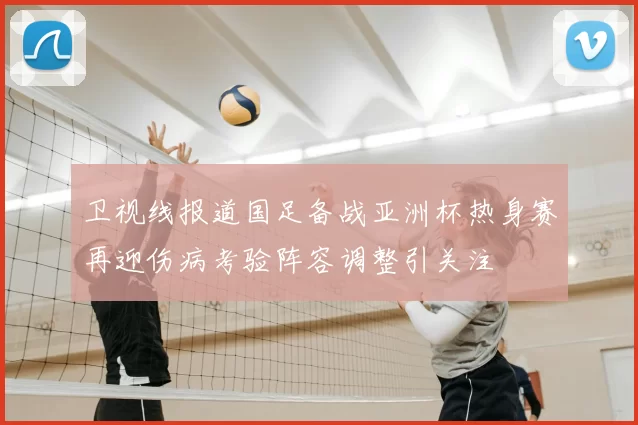 卫视线报道国足备战亚洲杯热身赛再迎伤病考验阵容调整引关注