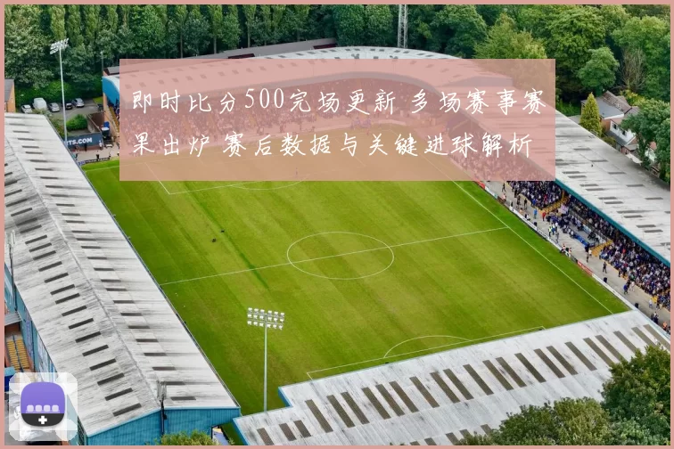 即时比分500完场更新 多场赛事赛果出炉 赛后数据与关键进球解析