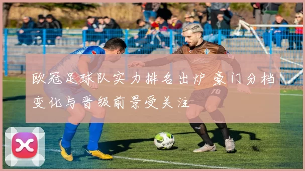 欧冠足球队实力排名出炉 豪门分档变化与晋级前景受关注
