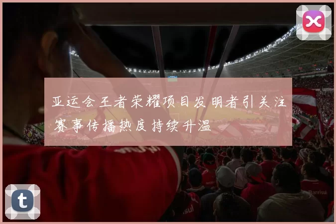 亚运会王者荣耀项目发明者引关注 赛事传播热度持续升温