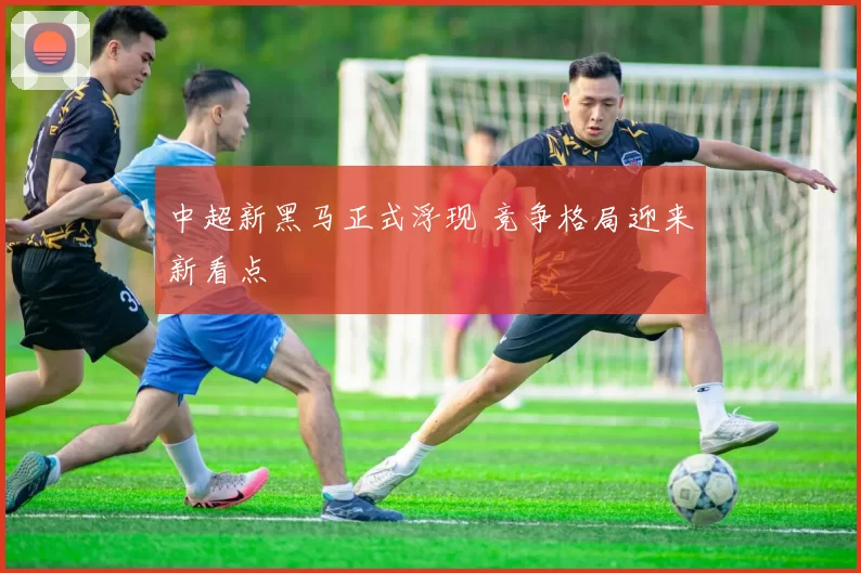 中超新黑马正式浮现 竞争格局迎来新看点