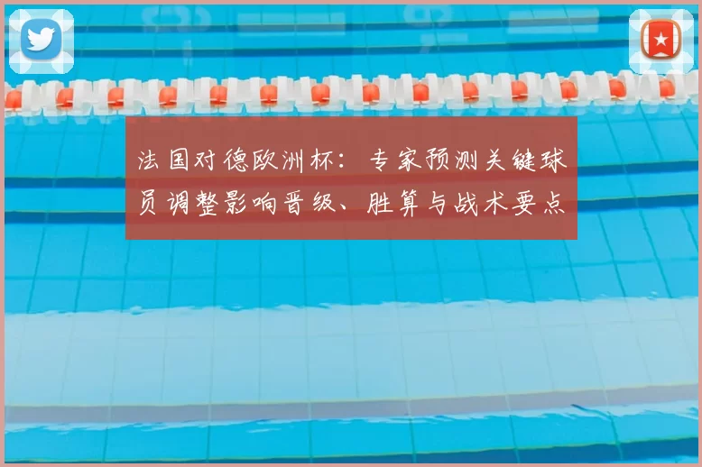 法国对德欧洲杯：专家预测关键球员调整影响晋级、胜算与战术要点分析