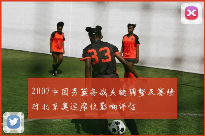 2007中国男篮备战关键调整及赛绩对北京奥运席位影响评估