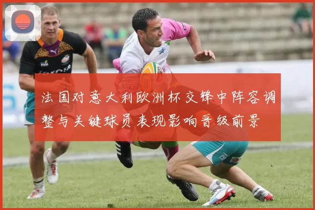 法国对意大利欧洲杯交锋中阵容调整与关键球员表现影响晋级前景