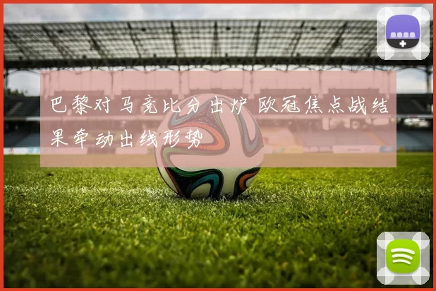 巴黎对马竞比分出炉 欧冠焦点战结果牵动出线形势