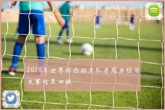 2010年世界杯西班牙队夺冠历程与决赛结果回顾