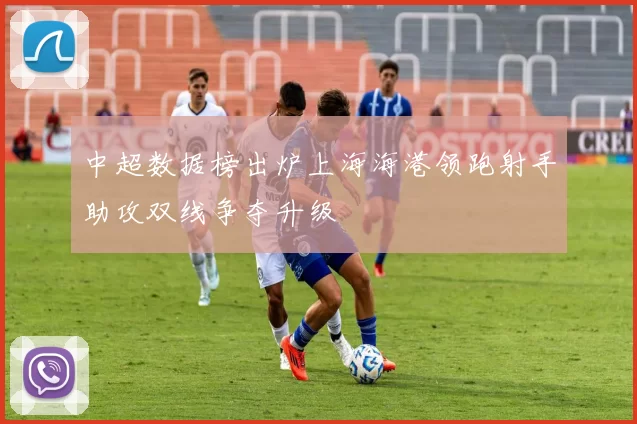 中超数据榜出炉上海海港领跑射手助攻双线争夺升级