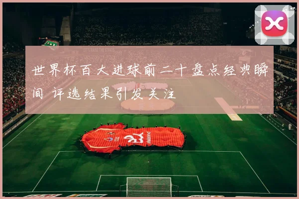 世界杯百大进球前二十盘点经典瞬间 评选结果引发关注