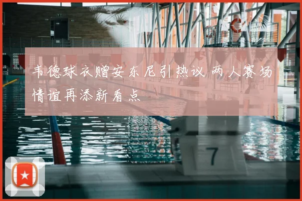 韦德球衣赠安东尼引热议 两人赛场情谊再添新看点
