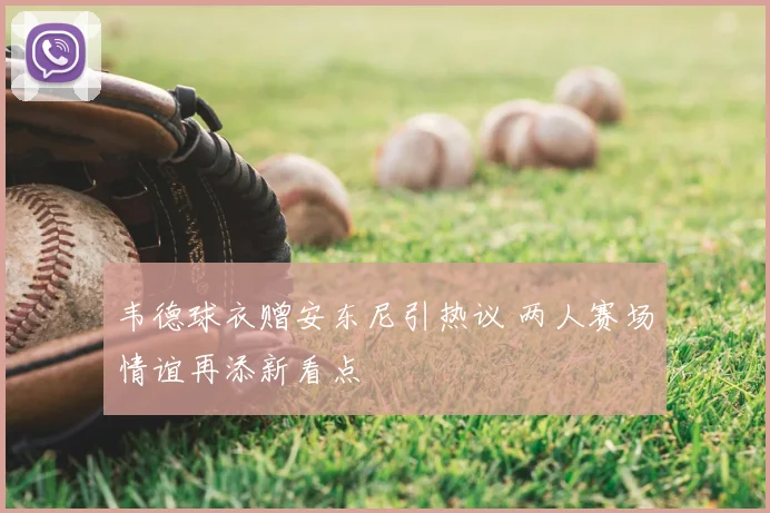 韦德球衣赠安东尼引热议 两人赛场情谊再添新看点