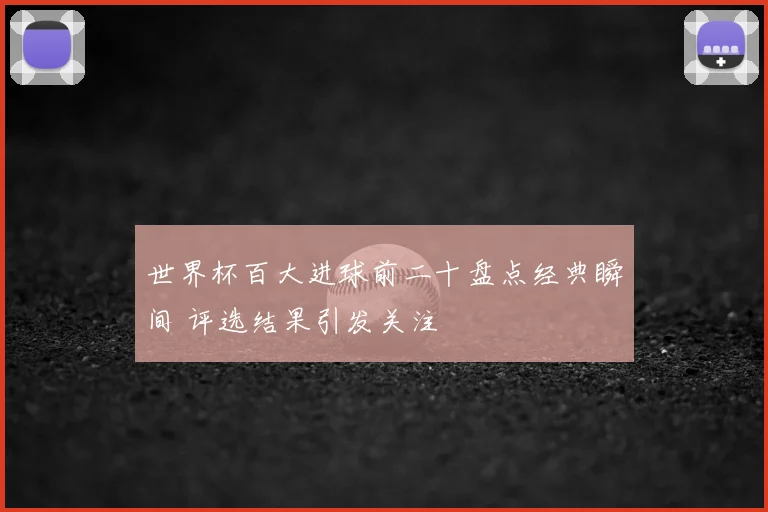 世界杯百大进球前二十盘点经典瞬间 评选结果引发关注