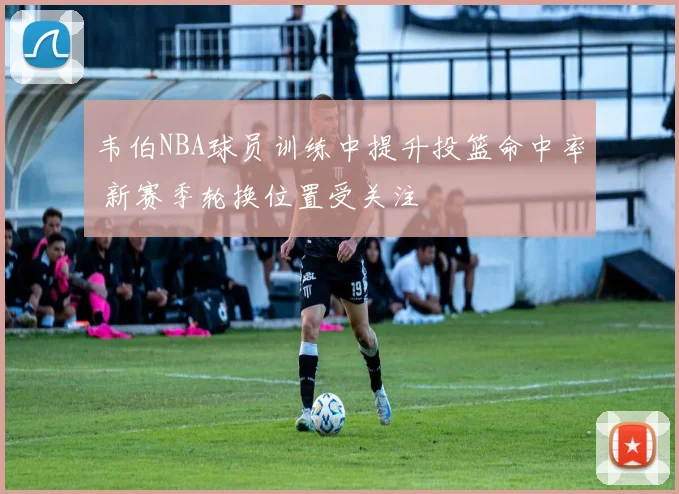 韦伯NBA球员训练中提升投篮命中率 新赛季轮换位置受关注