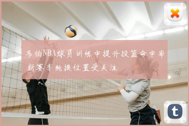 韦伯NBA球员训练中提升投篮命中率 新赛季轮换位置受关注